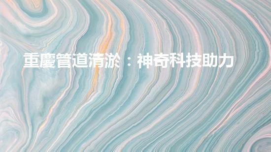 重慶管道清淤：神奇科技助力，瞬間解決城市下水道難題！